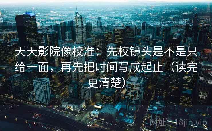 天天影院像校准：先校镜头是不是只给一面，再先把时间写成起止（读完更清楚）