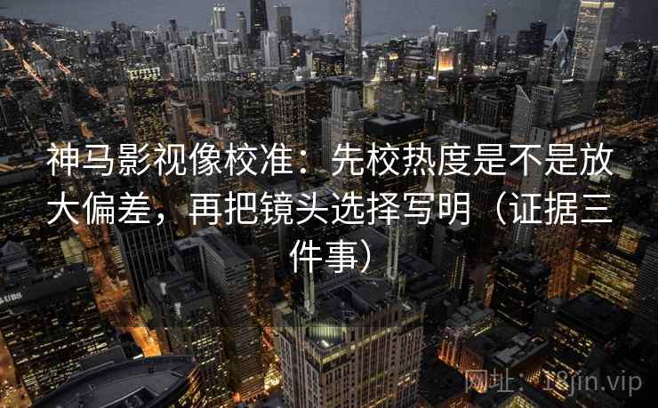 神马影视像校准：先校热度是不是放大偏差，再把镜头选择写明（证据三件事）