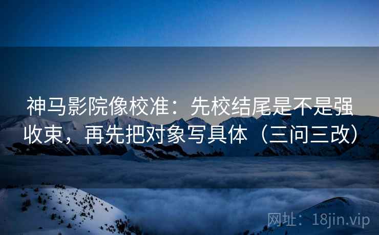 神马影院像校准：先校结尾是不是强收束，再先把对象写具体（三问三改）