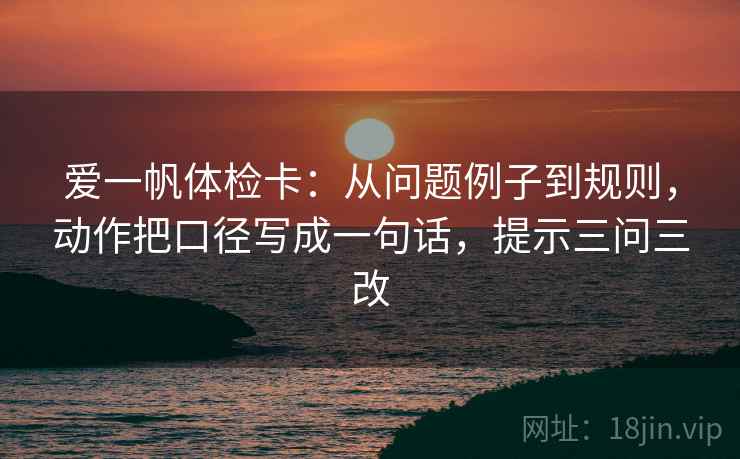 爱一帆体检卡:从问题例子到规则,动作把口径写成一句话,提示三问三改 爱一帆体检卡:从问题例子到规则,动作把口径写成一句话,提示三问三改