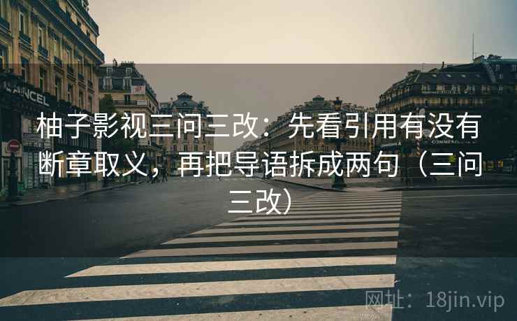 柚子影视三问三改:先看引用有没有断章取义,再把导语拆成两句(三问三改) 柚子影视三问三改:先看引用有没有断章取义,再把导语拆成两句(三问三改)