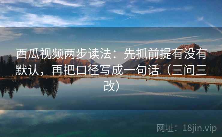西瓜视频两步读法：先抓前提有没有默认，再把口径写成一句话（三问三改）
