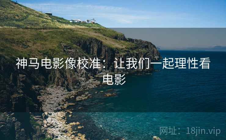 神马电影像校准：让我们一起理性看电影
