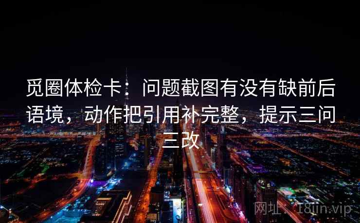 觅圈体检卡:问题截图有没有缺前后语境,动作把引用补完整,提示三问三改