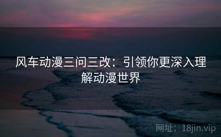 风车动漫三问三改:引领你更深入理解动漫世界 风车动漫三问三改:引领你更深入理解动漫世界