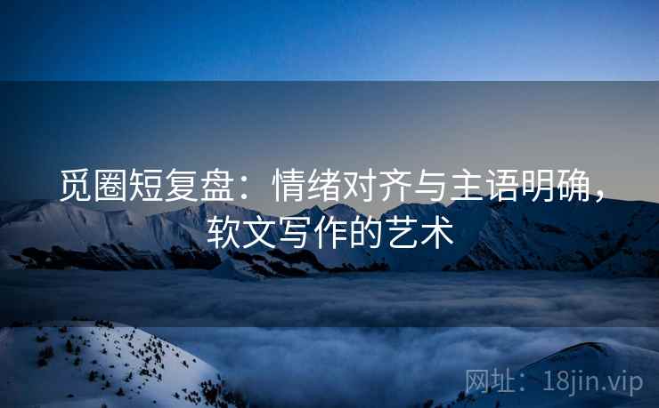 觅圈短复盘：情绪对齐与主语明确，软文写作的艺术