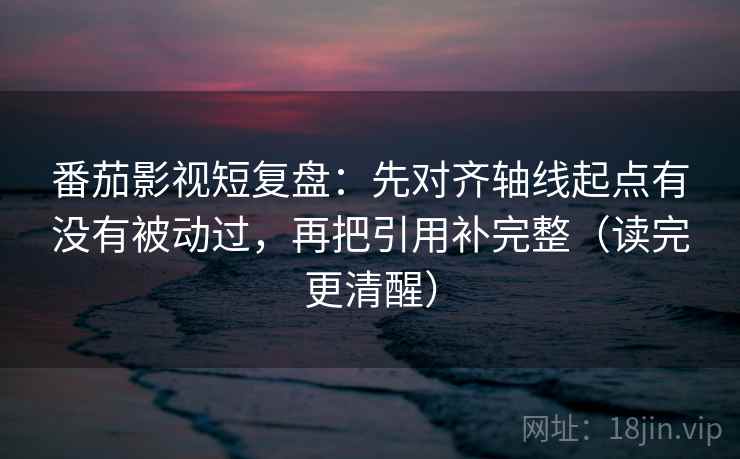 番茄影视短复盘：先对齐轴线起点有没有被动过，再把引用补完整（读完更清醒）