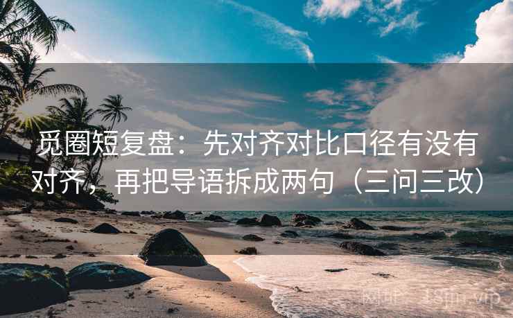 觅圈短复盘：先对齐对比口径有没有对齐，再把导语拆成两句（三问三改）