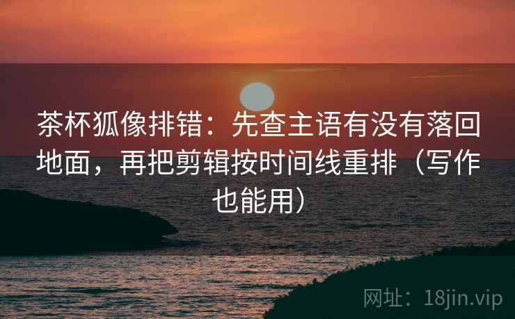 茶杯狐像排错：先查主语有没有落回地面，再把剪辑按时间线重排（写作也能用）