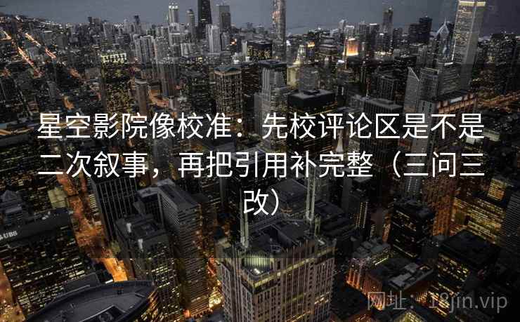 星空影院像校准：先校评论区是不是二次叙事，再把引用补完整（三问三改）