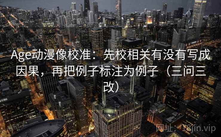 Age动漫像校准：先校相关有没有写成因果，再把例子标注为例子（三问三改）