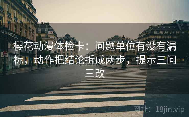 樱花动漫体检卡：问题单位有没有漏标，动作把结论拆成两步，提示三问三改