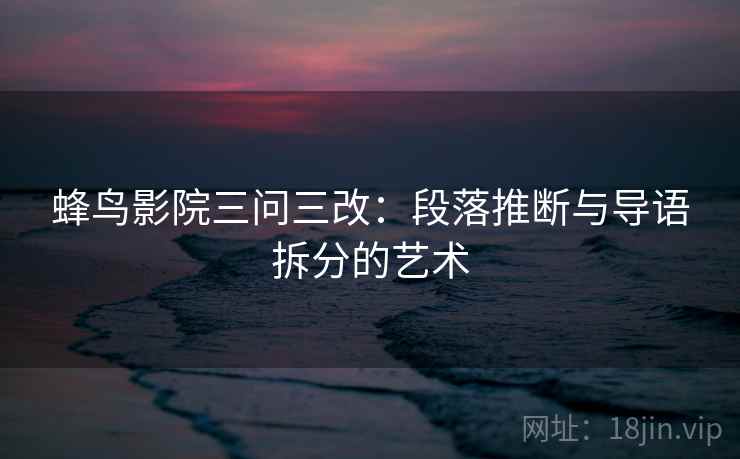 蜂鸟影院三问三改:段落推断与导语拆分的艺术