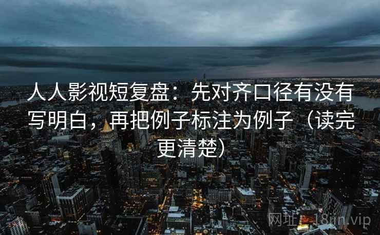 人人影视短复盘:先对齐口径有没有写明白,再把例子标注为例子(读完更清楚) 人人影视短复盘:先对齐口径有没有写明白,再把例子标注为例子(读完更清楚)